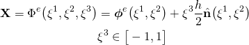 \begin{equation*}  \begin{align}    \mathbf{X}= \Phi ^e  \big(   \xi^1, \xi^2, \xi^3   \big) & = \boldsymbol{ \phi }^e  \big(   \xi^1, \xi^2 \big) + \xi^3  \frac{h}{2} \hat{\mathbf{n}} \big(   \xi^1, \xi^2 \big) \\    & \xi^3 \in  \big[ -1,1\big] \end{align} \end{equation*}
