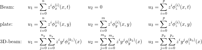 \begin{equation*} \begin{align} & \text{Beam:}  \;  && u_1 = \sum_{i=0}^n z^i  \phi _x^{(i)}(x,t) \;  && u_2=0 \; && u_3 = \sum_{i=0}^p z^i  \phi _z^{(i)}(x,t)\\ & \text{plate:}  \; && u_1 = \sum_{i=0}^n z^i  \phi _x^{(i)}(x,y) \; && u_2=\sum_{i=0}^m z^i  \phi _y^{(i)}(x,y) \; && u_3 = \sum_{i=0}^p z^i  \phi _z^{(i)}(x,y) \\ & \text{3D-beam:} \; && u_1 = \sum_{j=0}^{n_y}\sum_{i=0}^{n_z} z^i y^j \phi _x^{(k_1)}(x) \; && u_2 = \sum_{j=0}^{m_y}\sum_{i=0}^{m_z} z^i y^j \phi _y^{(k_2)}(x) \; && u_3 = \sum_{j=0}^{p_y}\sum_{i=0}^{p_z} z^i y^j \phi _z^{(k_3)}(x) \end{align} \end{equation*}